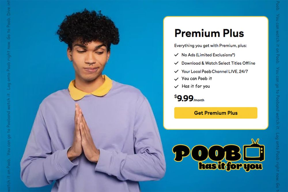 A fake advertisement for poob (has it for you)  
Original poob logo design by @anthonymoser.com
Stock photo image from someplace on depositphotos
A person in a purple shirt, yellow collar, rubs their hands together in anticipation while looking to their left and at the logo for poob with the subtitle "has it for you".
Above this is a text box showing a fake subscription option for a premium plus package with the text
Everything you get with premium plus:
No Ads
Download & Watch select titles
Your local Poob channel live 24/7
You can Poob it
Has it for you
$9.99/ month
And then a yellow button reading "Get Premium Plus"
All on a blue background.
