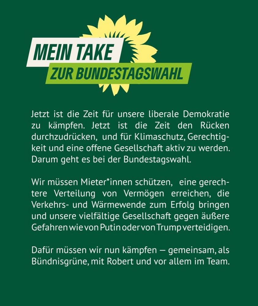 Jetzt ist die Zeit für unsere liberale Demokratie zu kämpfen. Jetzt ist Zeit den Rücken durchzudrücken und für Klimaschutz, Gerechtigkeit und eine offene Gesellschaft aktiv zu werden. Darum geht es bei der Bundestagswahl. Wir müssen die Mieter*innen schützen, eine gerechtere Verteilung von Vermögen erreichen, die Verkehrs- und Wärmewende zum Erfolg bringen und unsere vielfältige Gesellschaft gegen äußere Gefahren wie von Putin oder Trump zu verteidigen. Dafür müssen wir nun kämpfen — gemeinsam, als Grüne, mit Robert und vor allem im Team.