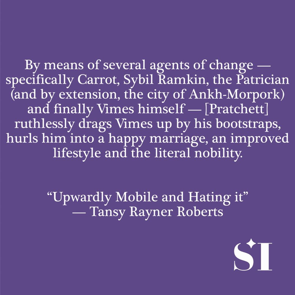 Purple background, white text, which says By means of several agents of change - specifically Carrot, Sybil Rankin, the Patrician (and by extension, the city of Ankh-Morpork) and finally Vimes himself - [Pratchett] ruthlessly drags Vimes up by his bootstraps, hurls him into a happy marriage, an improved lifestyle and the literal nobility. "Upwardly Mobile and Hating it" -- Tansy Rayner Roberts