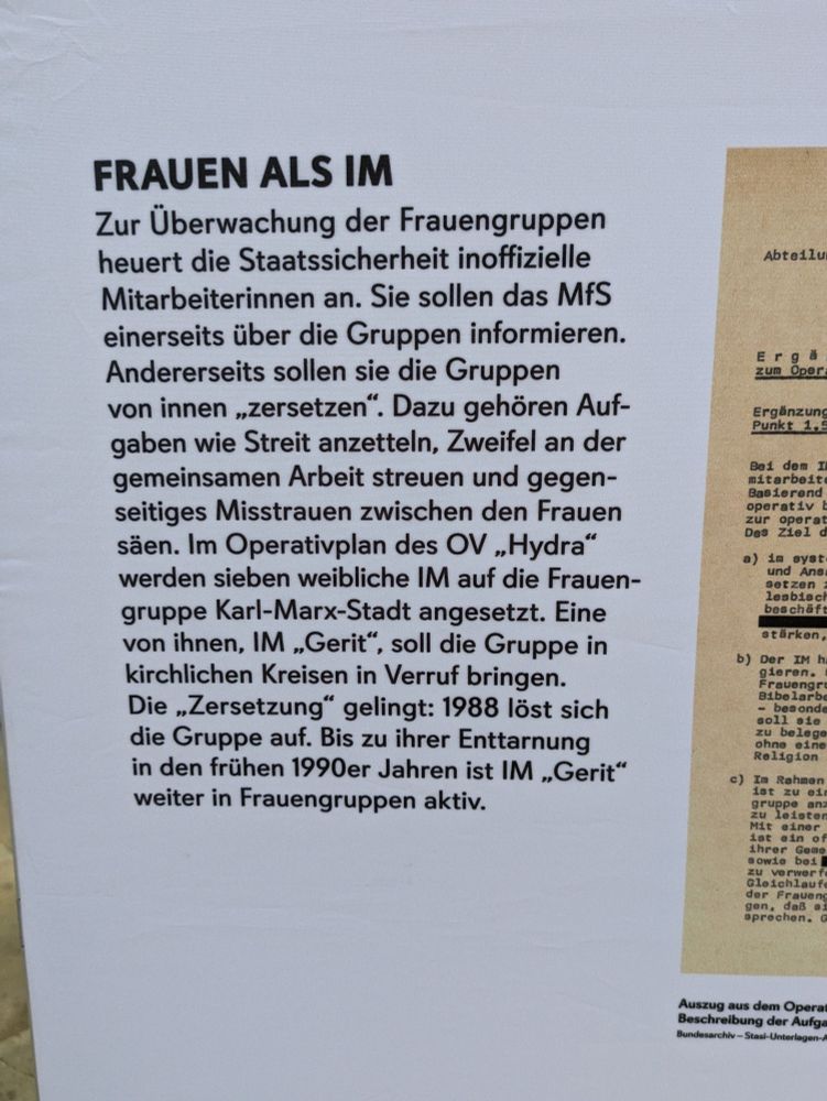 Plakatüberschrift: Frau als IM

Text: Zur Überwachung der Frauengruppen
heuert die Staatssicherheit inoffizielle
Mitarbeiterinnen an. Sie sollen das MfS
einerseits über die Gruppen informieren.
Andererseits sollen sie die Gruppen
von innen ,.zersetzen”. Dazu gehören Auf-
gaben wie Streit anzetteln, Zweifel an der
gemeinsamen Arbeit streuen und gegen-
seitiges Misstrauen zwischen den Frauen
säen. Im Operativplan des OV ,, Hydra”
werden sieben weibliche IM auf die Frauen-
gruppe Karl-Marx-Stadt angesetzt. Eine
von ihnen, IM ,,Gerit", soll die Gruppe in
kirchlichen Kreisen in Verruf bringen.
Die ,.Zersetzung” gelingt: 1988 löst sich
die Gruppe auf. Bis zu ihrer Enttarnung
in den frühen 1990er Jahren ist IM ,Gerit“
weiter in Frauengruppen aktiv.