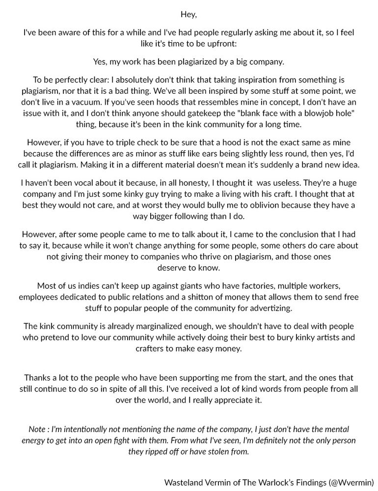 Hey,
I've been aware of this for a while and I've had people regularly asking me about it, so I feel like it's time to be upfront:
Yes, my work has been plagiarized by a big company.
To be perfectly clear: I absolutely don't think that taking inspiration from something is plagiarism, nor that it is a bad thing. We've all been inspired by some stuff at some point, we don't live in a vacuum. If you've seen hoods that ressembles mine in concept, I don't have an issue with it, and I don't think anyone should gatekeep the "blank face with a blowjob hole" thing, because it's been in the kink community for a long time.
However, if you have to triple check to be sure that a hood is not the exact same as mine because the differences are as minor as stuff like ears being slightly less round, then yes, I'd call it plagiarism. Making it in a different material doesn't mean it's suddenly a brand new idea.
I haven't been vocal about it because, in all honesty, I thought it  was useless. They're a huge company and I'm just some kinky guy trying to make a living with his craft. I thought that at best they would not care, and at worst they would bully me to oblivion because they have a way bigger following than I do.
However, after some people came to me to talk about it, I came to the conclusion that I had to say it, because while it won't change anything for some people, some others do care about not giving their money to companies who thrive on plagiarism, and those ones deserve to know.
Most of us indies can't keep up against giants who have factories, multiple workers, employees dedicated to public relations and a shitton of money that allows them to send free stuff to popular people of the community for advertizing.
The kink community is already marginalized enough, we shouldn't have to deal with people who pretend to love our community while actively doing their best to bury kinky artists and crafters to make easy money.

[Alt text in next picture for the rest of the text]