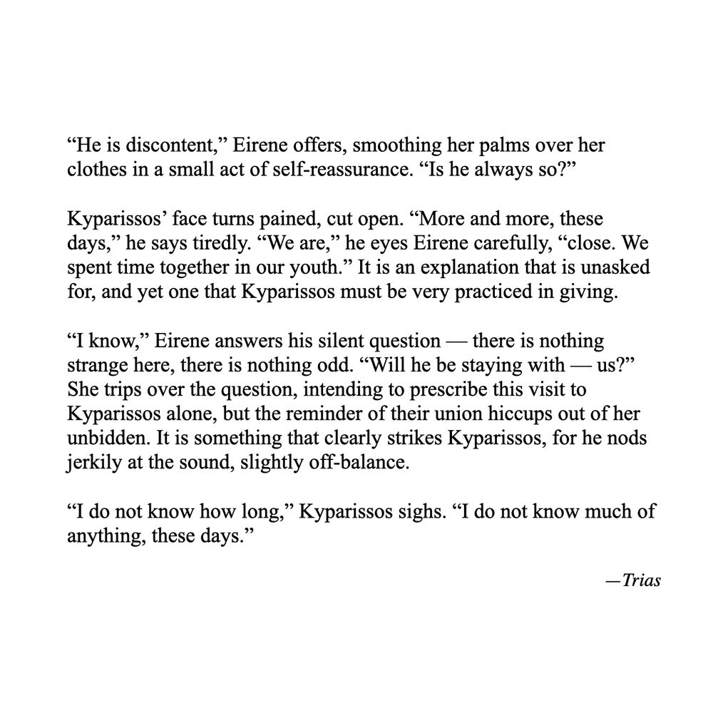Text reads as follows: "He is discontent," Eirene offers, smoothing her palms over her clothes in a small act of self-reassurance. "Is he always so?"
Kyparissos' face turns pained, cut open. "More and more, these days," he says tiredly. "We are," he eyes Eirene carefully, "close. We spent time together in our youth." It is an explanation that is unasked for, and yet one that Kyparissos must be very practiced in giving.
"I know," Eirene answers his silent question — there is nothing strange here, there is nothing odd. "Will he be staying with — us?" She trips over the question, intending to prescribe this visit to Kyparissos alone, but the reminder of their union hiccups out of her unbidden. It is something that clearly strikes Kyparissos, for he nods jerkily at the sound, slightly off-balance.
"I do not know how long," Kyparissos sighs. "I do not know much of anything, these days."