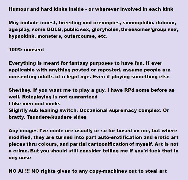 Humour and hard kinks inside - or wherever involved in each kink

May include incest, breeding and creampies, somnophilia, dubcon, age play, some DDLG, public sex, gloryholes, threesomes/group sex, hypnokink, monsters, outercourse, etc.

100% consent

Everything is meant for fantasy purposes to have fun. If ever applicable with anything posted or reposted, assume people are consenting adults of a legal age. Even if playing something else

She/they. If you want me to play a guy, I have RPd some before as well. Roleplaying is not guaranteed
I like men and cocks
Slightly sub leaning switch. Occasional supremacy complex. Or bratty. Tsundere/kuudere sides

Any images I've made are usually or so far based on me, but where modified, they are turned into part auto-erotification and erotic art pieces thru colours, and partial cartoonification of myself. Art is not a crime. But you should still consider telling me if you'd fuck that in any case

NO AI !!! NO rights given to any copy-machines out to steal art, photos or videos