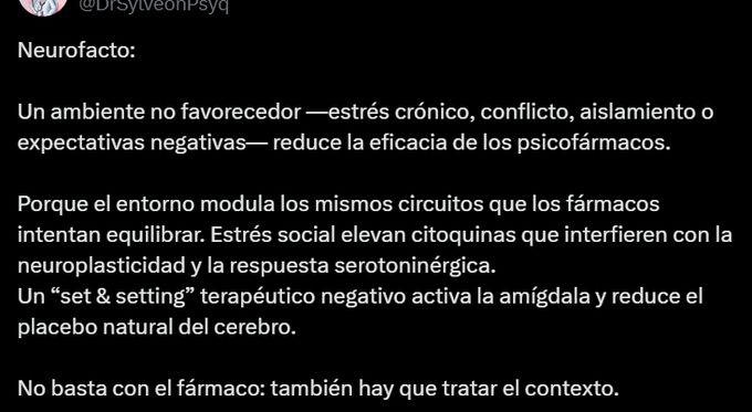 Captura de un post que dice: "Neurofacto:

Un ambiente no favorecedor —estrés crónico, conflicto, aislamiento o expectativas negativas— reduce la eficacia de los psicofármacos.

Porque el entorno modula los mismos circuitos que los fármacos intentan equilibrar. Estrés social elevan citoquinas que interfieren con la neuroplasticidad y la respuesta serotoninérgica.
Un “set & setting” terapéutico negativo activa la amígdala y reduce el placebo natural del cerebro.

No basta con el fármaco: también hay que tratar el contexto".