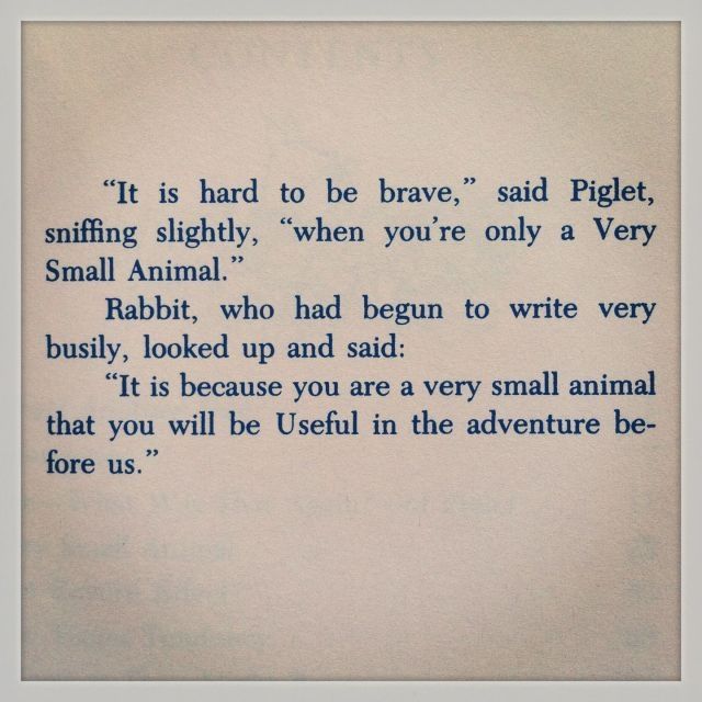 "It is hard to be brave," said Piglet, sniffing slightly, "when you're only a Very Small Animal."

Rabbit, who had begun to write very busily, looked up and said:

"It is because you are a very small animal that you will be Useful in the adventure before us."