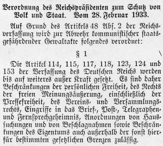 "Verordnung des Reichspräsidenten zum Schutz von Volk und Staat vom 28. Februar 1933. Auf Grund des Artikels 48 Absatz 2 der Reichsverfassung wird zur Abwehr kommunistischer staatsgefährdender Gewaltakte folgendes verordnet:

§ 1
Die Artikel 114, 115, 117, 118, 123, 124 und 153 der Verfassung des Deutsches Reiches werden bis auf weiteres ausser Kraft gesetzt. Es sind daher Beschränkungen der persönlichen Freiheit, des Rechts der freien Meinungsäusserung, einschliesslich der Pressefreiheit, des Vereins- und Versammlungsrechts, Eingriffe in das Brief-, Post-, Telegraphen- und Fernsprechgeheimnis, Anordnungen von Haussuchungen und von Beschlagnahmen, sowie Beschränkungen des Eigentums auch ausserhalb der sonst hierfür bestimmten gesetzlichen Grenzen zulässig."