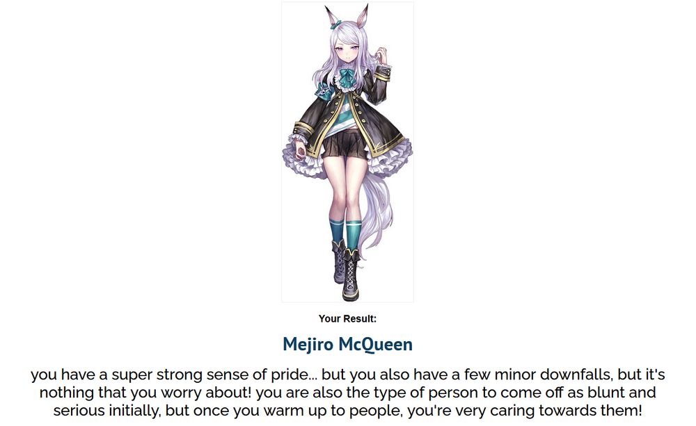 Image of umamusume mejiro mcqueen - a girl with silver hair, a frilly black jacket, and horse ears.


Your Result:
Mejiro McQueen
you have a super strong sense of pride... but you also have a few minor downfalls, but it's nothing that you worry about! you are also the type of person to come off as blunt and serious initially, but once you warm up to people, you're very caring towards them!
