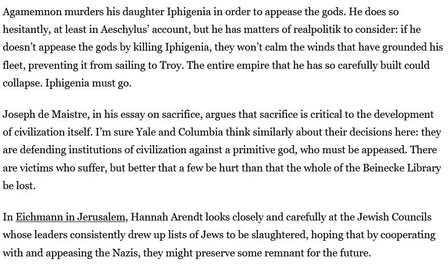 Agamemnon murders his daughter Iphigenia in order to appease the gods. He does so hesitantly, at least in Aeschylus’ account, but he has matters of realpolitik to consider: if he doesn’t appease the gods by killing Iphigenia, they won’t calm the winds that have grounded his fleet, preventing it from sailing to Troy. The entire empire that he has so carefully built could collapse. Iphigenia must go.

Joseph de Maistre, in his essay on sacrifice, argues that sacrifice is critical to the development of civilization itself. I’m sure Yale and Columbia think similarly about their decisions here: they are defending institutions of civilization against a primitive god, who must be appeased. There are victims who suffer, but better that a few be hurt than that the whole of the Beinecke Library be lost.

In Eichmann in Jerusalem, Hannah Arendt looks closely and carefully at the Jewish Councils whose leaders consistently drew up lists of Jews to be slaughtered, hoping that by cooperating with and appeasing the Nazis, they might preserve some remnant for the future.