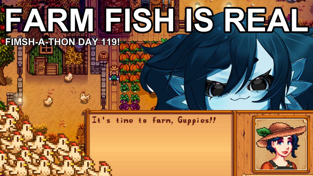 A screenshot of a Stardew Valley Farm! There's a Stardew Valley Textbox that's been edited to say "It's time to farm, Guppies!!" along with a little pixel portrait of a human Beanie! The actual fish Beanie, a blue fish girl with short dark blue hair, is peeking over the text box. The text reads "FARM FISH IS REAL" and "FIMSH-A-THON DAY 119"