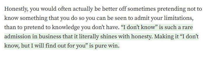 Screenshot of a paragraph from an article that reads "Honestly, you would often actually be better off sometimes pretending not to know something that you do, so you can be seen to admit your limitations, than to pretend to knowledge you don't have. "I don't know" is such a rare admission in business that it literally shines with honesty. Making it "I don't know, but I will find out for you" is pure win."