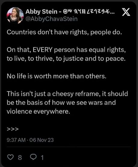 Screenshot of Tweet by Abby Stein @abbychavastein. "Countries don't have rights, people do. On that, EVERY person has equal rights, to live, to thrive, to justice and to peace. No life is worth more than others. This isn't just a cheesy reframe, it should be the basis of how we see wars and violence everywhere. >>>"9:37 am - 06 Nov 23. 8 Likes, 1 comment.