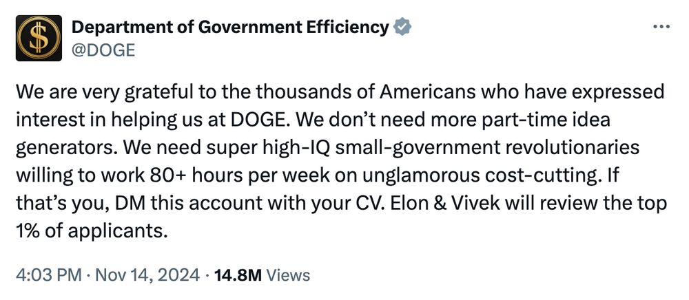 Screenshot from Twitter that reads: Department of Government Efficiency
@DOGE
We are very grateful to the thousands of Americans who have expressed interest in helping us at DOGE. We don’t need more part-time idea generators. We need super high-IQ small-government revolutionaries willing to work 80+ hours per week on unglamorous cost-cutting. If that’s you, DM this account with your CV. Elon & Vivek will review the top 1% of applicants.
PFP is a black square with a gold $ sign in a gold circle. 