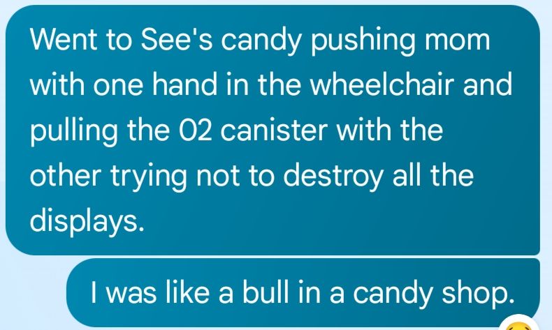 Went to See's candy pushing mom with one hand in the wheelchair and pulling the 02 canister with the other trying not to destroy all the displays.

I was like a bull in a candy shop.