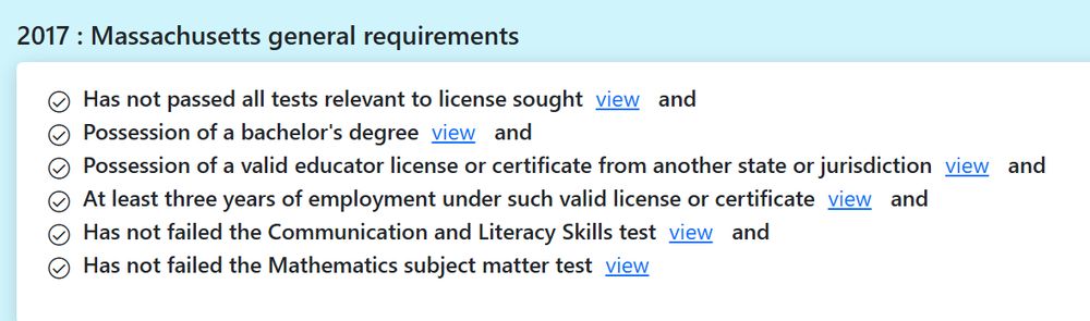 2017: Massachusetts general requirements
Has not passed all tests relevant to license sought (view) and
Possession of a bachelor's degree (view) and
Possession of a valid educator license or certificate from another state or jurisdiction (view) and
At least three years of employment under such valid license or certificate (view) and
Has not failed the Communication and Literacy Skills test (view) and
Has not failed the Mathematics subject matter test (view)