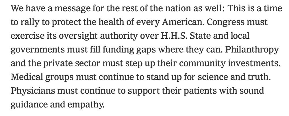 We have a message for the rest of the nation as well: This is a time to rally to protect the health of every American. Congress must exercise its oversight authority over H.H.S. State and local governments must fill funding gaps where they can. Philanthropy and the private sector must step up their community investments. Medical groups must continue to stand up for science and truth. Physicians must continue to support their patients with sound guidance and empathy.