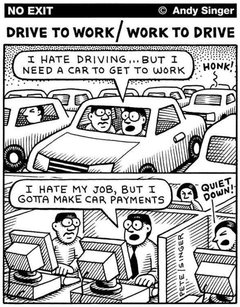 Two frame cartoon. 
Frame 1: Driver in traffic saying to passenger, "I hate driving... but I need a car to get to work"
Frame 2: Same person at work telling co-worker, "I hate my job, but I gotta make car payments"
Credit: Andy Singer