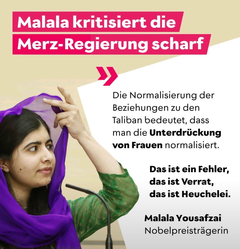 Sharepic: 
Malala Yousafzai kritisiert die Merz-Regierung scharf 
Die Normalisierung der Beziehungen zu den Taliban bedeutet, dass man die Unterdrückung von Frauen normalisiert. 
Das ist ein Fehler. 
Das ist Verrat. 
Das ist Heuchelei.

Malala Yousafzai
Nobelpreisträgerin 