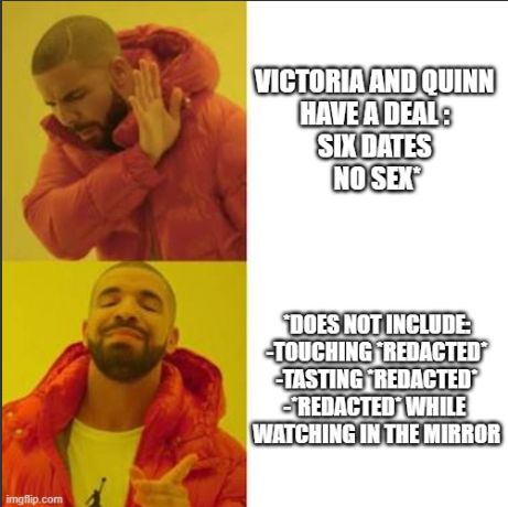 Drake meme--top: Victoria and Quinn have a deal: six dates, no sex*
bottom: *does not include: touching *redacted*, tasting *redacted*, *redacted* while watching in the mirror