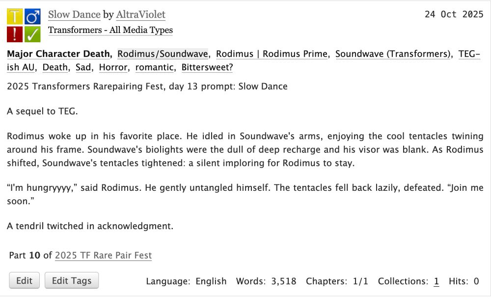  Slow Dance by AltraViolet
Fandoms: Transformers - All Media Types  

    Teen And Up Audiences
    Major Character Death
    M/M
    Complete Work

24 Oct 2025
Tags

    Major Character DeathRodimus/SoundwaveRodimus | Rodimus Prime Soundwave (Transformers)TEG-ish AU Death Sad Horror romantic Bittersweet? 

Summary

    2025 Transformers Rarepairing Fest, day 13 prompt: Slow Dance

    A sequel to TEG.

    Rodimus woke up in his favorite place. He idled in Soundwave's arms, enjoying the cool tentacles twining around his frame. Soundwave's biolights were the dull of deep recharge and his visor was blank. As Rodimus shifted, Soundwave's tentacles tightened: a silent imploring for Rodimus to stay.

    “I'm hungryyyy,” said Rodimus. He gently untangled himself. The tentacles fell back lazily, defeated. “Join me soon.”

    A tendril twitched in acknowledgment.

Series

    Part 10 of 2025 TF Rare Pair Fest 

Language:
    English
Words:
    3,518
Chapters:
    1/1
Collections:
    1
Hits:
    0 