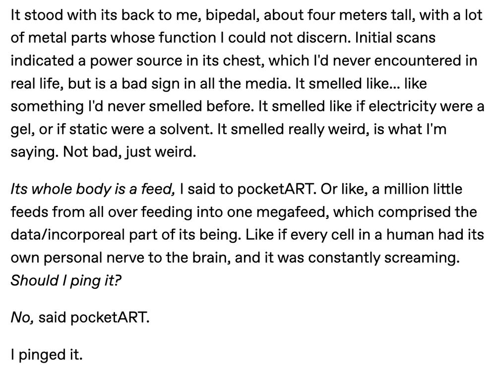 It stood with its back to me, bipedal, about four meters tall, with a lot of metal parts whose function I could not discern. Initial scans indicated a power source in its chest, which I'd never encountered in real life, but is a bad sign in all the media. It smelled like... like something I'd never smelled before. It smelled like if electricity were a gel, or if static were a solvent. It smelled really weird, is what I'm saying. Not bad, just weird.

Its whole body is a feed, I said to pocketART. Or like, a million little feeds from all over feeding into one megafeed, which comprised the data/incorporeal part of its being. Like if every cell in a human had its own personal nerve to the brain, and it was constantly screaming. Should I ping it?

No, said pocketART.

I pinged it.