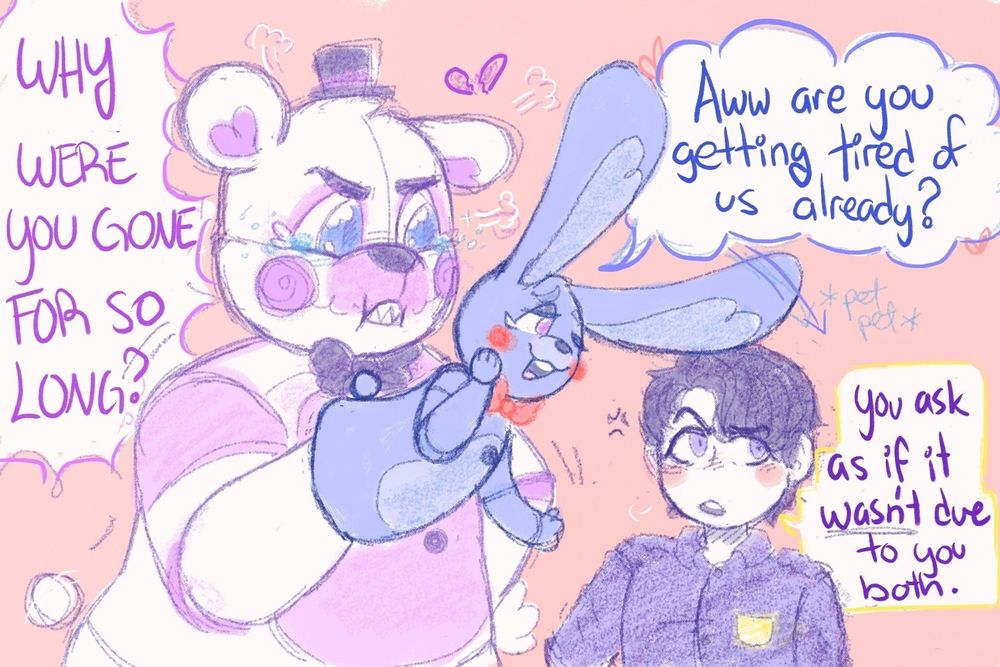 Funtime Freddy standing with his left hand on his hip in front of Michael Afton, and Bon Bon on the other hand leaning towards Mikey. Funfred has furrowed brows showing he is upset, but his eyes are full of tears. He huffs as he exclaims, "WHY WERE YOU GONE FOR SO LONG?" there is a small broken heart to his left. 
Bon Bon's expression is more smug and playful (one eye closed, smiling, one hand on his right cheek and the other off to the side), as he uses one of his ears to pet the top of Michael's head as he adds, "Aww are you getting tired of us already?" 
Michael stand with one hand on his hip, looking off to the right, one eyebrow arced up and the other furrowed as he responds, "You ask as if it *wasn't* due to you both." He looks grumpy but has a pink blush on both cheeks. 