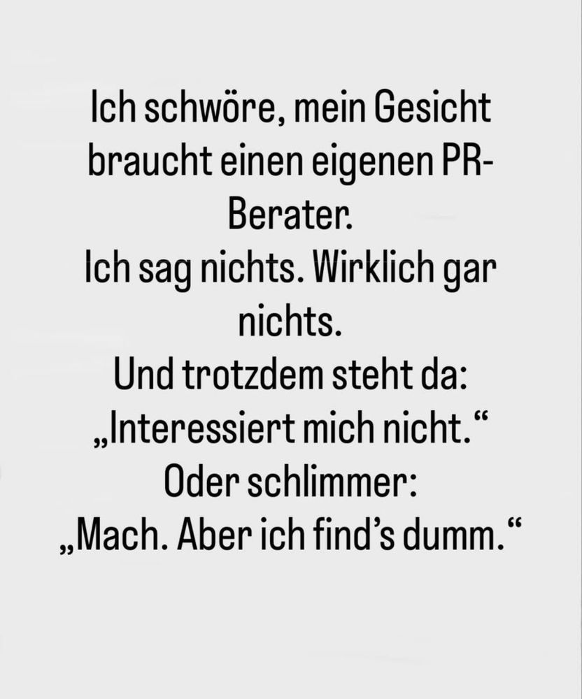 Ich schwöre, mein Gesicht braucht einen eigenen PR-Berater.

Ich sag nichts. Wirklich gar nichts.

Und trotzdem steht da:

„Interessiert mich nicht."

Oder schlimmer:"Mach. Aber ich find's dumm."

