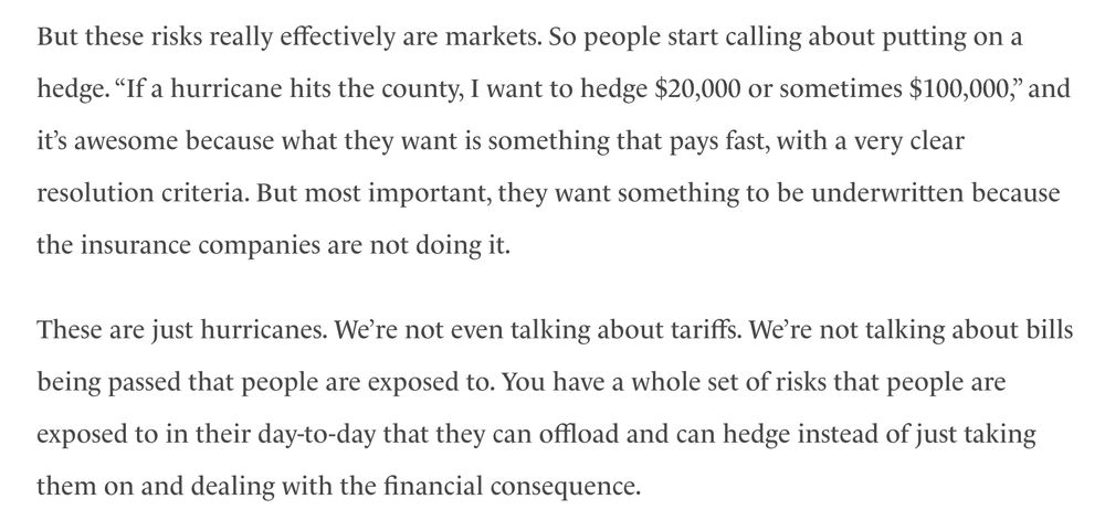 But these risks really effectively are markets. So people start calling about putting on a hedge. “If a hurricane hits the county, I want to hedge $20,000 or sometimes $100,000,” and it’s awesome because what they want is something that pays fast, with a very clear resolution criteria. But most important, they want something to be underwritten because the insurance companies are not doing it.

These are just hurricanes. We’re not even talking about tariffs. We’re not talking about bills being passed that people are exposed to. You have a whole set of risks that people are exposed to in their day-to-day that they can offload and can hedge instead of just taking them on and dealing with the financial consequence. 