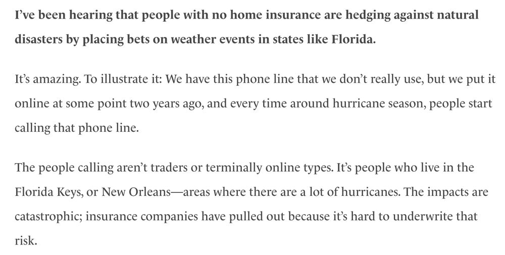 I’ve been hearing that people with no home insurance are hedging against natural disasters by placing bets on weather events in states like Florida. 

It’s amazing. To illustrate it: We have this phone line that we don’t really use, but we put it online at some point two years ago, and every time around hurricane season, people start calling that phone line.

The people calling aren’t traders or terminally online types. It’s people who live in the Florida Keys, or New Orleans—areas where there are a lot of hurricanes. The impacts are catastrophic; insurance companies have pulled out because it’s hard to underwrite that risk. 

