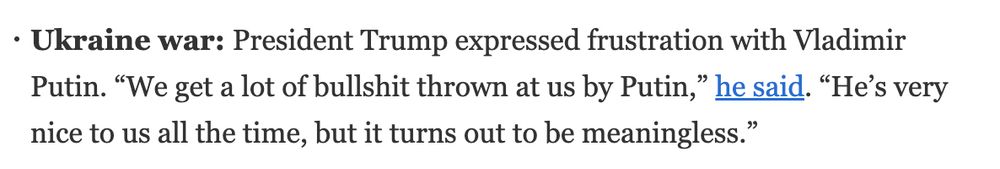 Ukraine war: President Trump expressed frustration with Vladimir Putin. “We get a lot of bullshit thrown at us by Putin,” he said. “He’s very nice to us all the time, but it turns out to be meaningless.”
