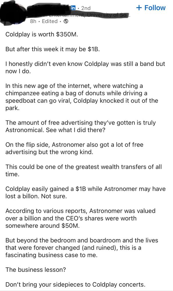 in • 2nd Itamment, University of So.. 8h • Edited • © + Follow Coldplay is worth $350M. But after this week it may be $1B. I honestly didn't even know Coldplay was still a band but now I do. In this new age of the internet, where watching a chimpanzee eating a bag of donuts while driving a speedboat can go viral, Coldplay knocked it out of the park. The amount of free advertising they've gotten is truly Astronomical. See what I did there? adversin side, ae trong kialso got alot of free This could be one of the greatest wealth transfers of all time. Coldplay easily gained a $1B while Astronomer may have lost a billon. Not sure. According to various reports, Astronomer was valued over a billion and the CEO's shares were worth somewhere around $50M. But beyond the bedroom and boardroom and the lives that were forever changed (and ruined), this is a fascinating business case to me. The business lesson? Don't bring your sidepieces to Coldplay concerts.