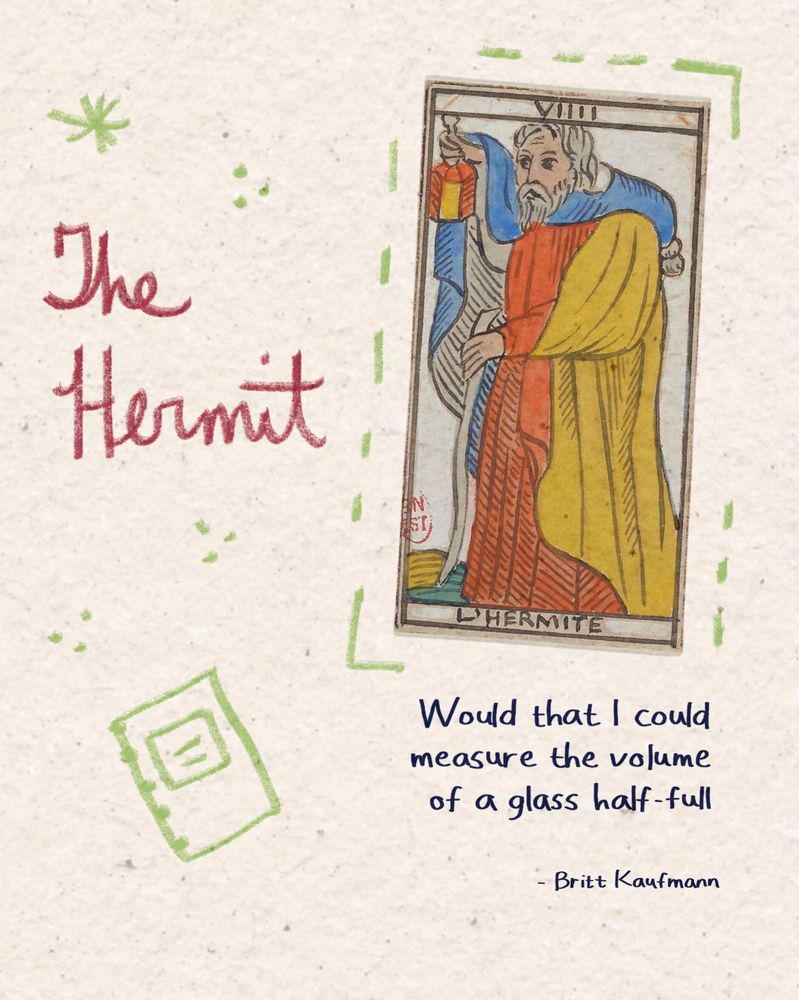 The Hermit
Would that I could
measure the volume
of a glass half-full
by Britt Kaufmann

Keywords: poetry for women, poet community, writing, women, empowerment, writer, creatives, poetry tarot, poetry inspiration, poetry quote, a poem a day