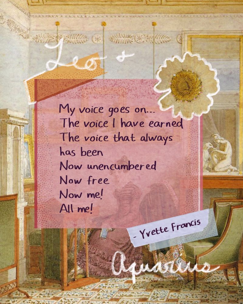 Leo + Aquarius
My voice goes on…
The voice I have earned
The voice that always has been
Now unencumbered
Now free
Now me!
All me!
by Yvette Francis
Keywords: poetry for women, poet community, writing, women, empowerment, writer, creatives, poetry horoscope, poetry inspiration, poetry quote, a poem a day, poetry for your rising sign and moon sign, one poem only, poetry podcast