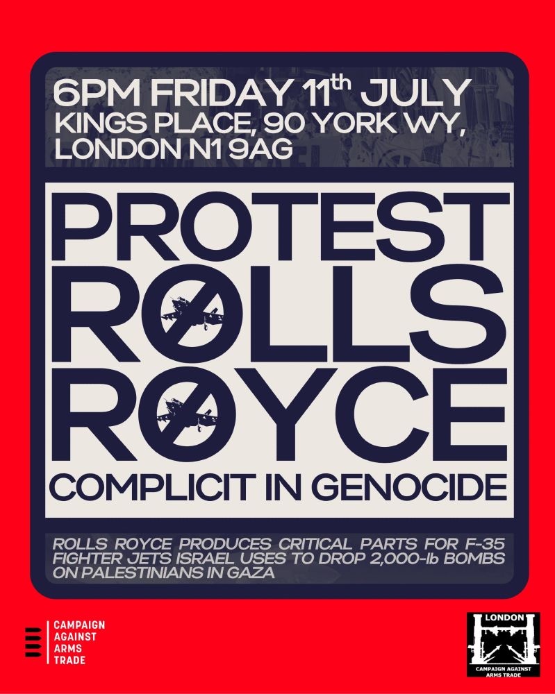 Advertisement for a protest, organized by the Campaign Against the Arms Trade, at 6pm Friday 11th July, King's Place, 90 York Way, London N1 9AG. It reads: "Protest Rolls Royce Complicity in Genocide. Rolls Royce produces critical parts for F-35 fighter jets Israel uses to drop 2,000lb bombs on Palestinians in Gaza."