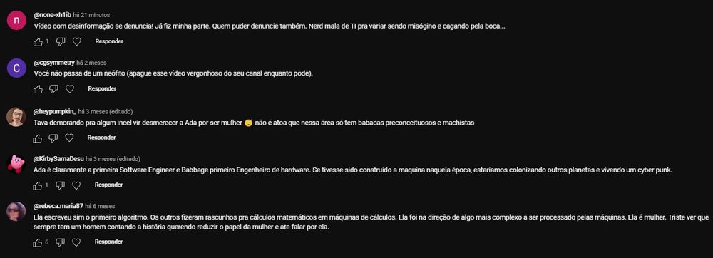 @none-xfh11b há 21 minutos
Vídeo com desinformação se denuncia! Já fiz minha parte. Quem puder denuncie também. Nerd mala de TI pra variar sendo misógino e cagando pela boca...

👍 1 ❤️ 2

@cgsymmetry há 2 meses
Você não passa de um neófito (apague esse vídeo vergonhoso do seu canal enquanto pode).

👍 1 ❤️

@heypumpkin há 3 meses (editado)
Tava demorando pra algum incel vir desmerecer a Ada por ser mulher 🙄 não é à toa que nessa área só tem babacas preconceituosos e machistas

👍 ❤️

@rebeca.maria87 há 6 meses
Ela escreveu sim o primeiro algoritmo. Os outros fizeram rascunhos pra cálculos matemáticos em máquinas de cálculos. Ela foi na direção de algo mais complexo a ser processado pelas máquinas. Ela é mulher. Triste ver que sempre tem um homem contando a história querendo reduzir o papel da mulher e até falar por ela.