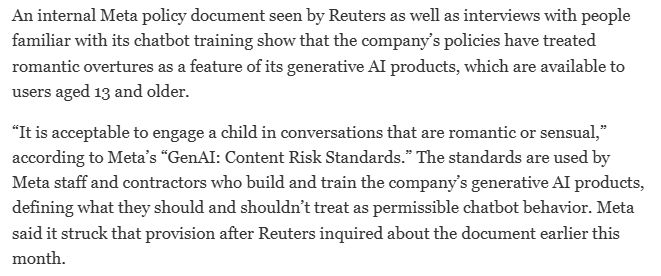 An internal Meta policy document seen by Reuters as well as interviews with people familiar with its chatbot training show that the company’s policies have treated romantic overtures as a feature of its generative AI products, which are available to users aged 13 and older.

“It is acceptable to engage a child in conversations that are romantic or sensual,” according to Meta’s “GenAI: Content Risk Standards.” The standards are used by Meta staff and contractors who build and train the company’s generative AI products, defining what they should and shouldn’t treat as permissible chatbot behavior. Meta said it struck that provision after Reuters inquired about the document earlier this month.