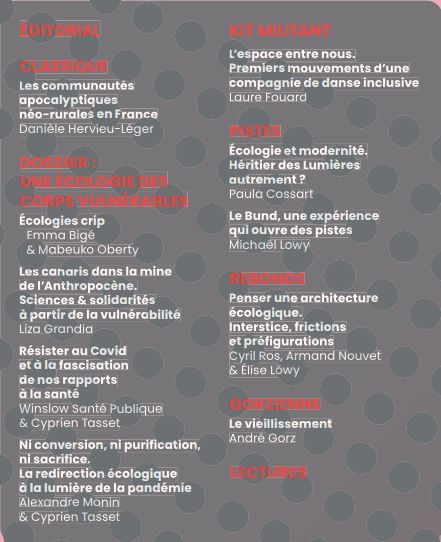 ÉDITORIAL 
CLASSIQUE Les communautés apocalyptiques néo-rurales en France Danièle Hervieu-Léger 
DOSSIER 
Écologies crip  Emma Bigé Mabeuko Oberty 
Les canaris dans la mine de l’Anthropocène. Science & solidarités à partir de la vulnérabilité Liza Grandia 
Résister au Covid et à la fascisation de nos rapports à la santé  Winslow Santé Publique et Cyprien Tasset 
Ni conversion, ni purification, ni sacrifice. La redirection écologique à la lumière de la pandémie 
Alexandre Monnin et Cyprien Tasset 
KIT MILITANT
L’espace entre nous. Premiers mouvements d’une compagnie de danse inclusive Par Laure Fouard
PISTES
Ecologie et modernité, héritier des lumières autrement? Päula Cossard
Le Bund, une expérience qui ouvre des pistes
Michael Lewy
REBONDS
Penser une architexture écologique. Interstice, frictions et préfigurations
Cyril Ros, Armand Nouvet et Elise Lowy
Gorzienne
Le vieillissement
André Gorz
LECTURES