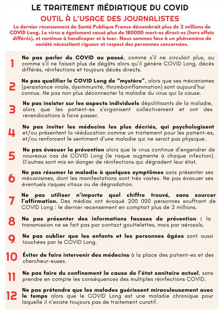 Le traitement médiatique du covid
outil à l’usage des journalistes
Le dernier recensement de Santé Publique France dénombrait plus de 2 millions de COVID Long. Le virus a également causé plus de 180000 mort-es direct-es (hors effets différés), et continue à handicaper et à tuer. Nous sommes face à un phénomène de société nécessitant rigueur et respect des personnes concernées.

Ne pas parler du COVID au passé, comme s’il ne circulait plus, ou comme s’il ne faisait plus de dégâts alors qu’il génère COVID Long, décès différés, réinfections et toujours décès directs.
Ne pas qualifier le COVID Long de “mystère”, alors que ses mécanismes sont aujourd’hui connus. Ne pas non plus déconnecter la maladie du virus qui la cause.
Ne pas insister sur les aspects individuels dépolitisants de la maladie, alors que les patient-es s’organisent collectivement et ont des revendications à faire passer. 
Ne pas inviter les médecins les plus décriés, qui psychologisent et/ou présentent la rééducation comme 