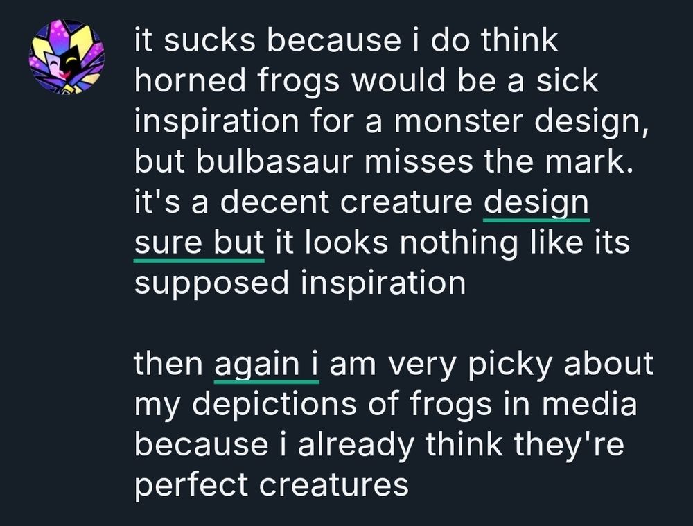 bluesky post

"it sucks because i do think horned frogs would be a sick inspiration for a monster design, but bulbasaur misses the mark. it's a decent creature design sure but it looks nothing like its supposed inspiration

then again i am very picky about my depictions of frogs in media because i already think they're perfect creatures"