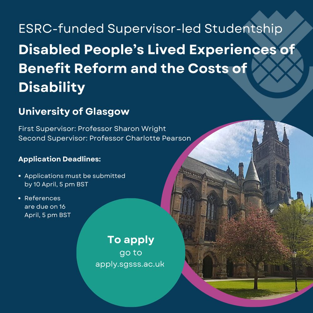 https://www.sgsss.ac.uk/studentship/disabled-peoples-lived-experiences-of-benefit-reform-and-the-costs-of-disability/
ESRC-funded Supervisor-led Studentship
Disabled People's Lived Experiences of Benefit Reform and the Costs of Disability
University of Glasgow
Supervisors: Professor Sharon Wright, Professor Charlotte Pearson, Dr Clementine Hill O'Connor
Deadline 10 April, 5pm BST
References due 16 April, 5pm BST
To apply go to apply.sgsss.ac.uk
Picture of historic stone Glasgow University building with green grass, trees and sunshine.