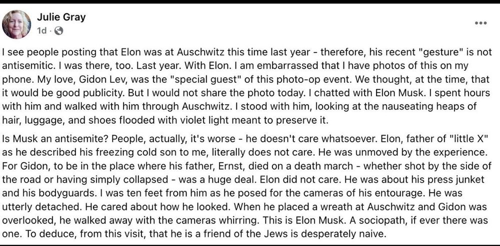 Julie Gray on Facebook

I see people posting that Elon was at Auschwitz this time last year - therefore, his recent "gesture" is not antisemitic. I was there, too. Last year. With Elon. I am embarrassed that I have photos of this on my phone. My love, Gidon Lev, was the "special guest" of this photo-op event. We thought, at the time, that it would be good publicity. But I would not share the photo today. I chatted with Elon Musk. I spent hours with him and walked with him through Auschwitz. I stood with him, looking at the nauseating heaps of hair, luggage, and shoes flooded with violet light meant to preserve it.

Is Musk an antisemite? People, actually, it's worse - he doesn't care whatsoever. Elon, father of "little X" as he described his freezing cold son to me, literally does not care. He was unmoved by the experience. For Gidon, to be in the place where his father, Ernst, died on a death march - whether shot by the side of the road or having simply collapsed - was a huge deal. Elon did not care. He was about his press junket and his bodyguards. I was ten feet from him as he posed for the cameras of his entourage. He was utterly detached. He cared about how he looked. When he placed a wreath at Auschwitz and Gidon was overlooked, he walked away with the cameras whirring. This is Elon Musk. A sociopath, if ever there was one. To deduce, from this visit, that he is a friend of the Jews is desperately naive.
