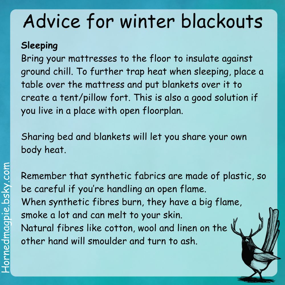 [Black text on light blue background. Logo of magpie with antlers in lower right corner]
Advice for winter blackouts

Sleeping
Bring your mattresses to the floor to insulate against ground chill. To further trap heat when sleeping, place a table over the mattress and put blankets over it to create a tent/pillow fort. This is also a good solution if you live in a place with open floorplan. 

Sharing bed and blankets will let you share your own body heat

Remember that synthetic fabrics are made of plastic, so be careful if you’re handling an open flame. When synthetic fibres burn, they have a big flame, smoke a lot and can melt to your skin. Natural fibres like cotton, wool and linen on the other hand will smoulder and turn to ash.