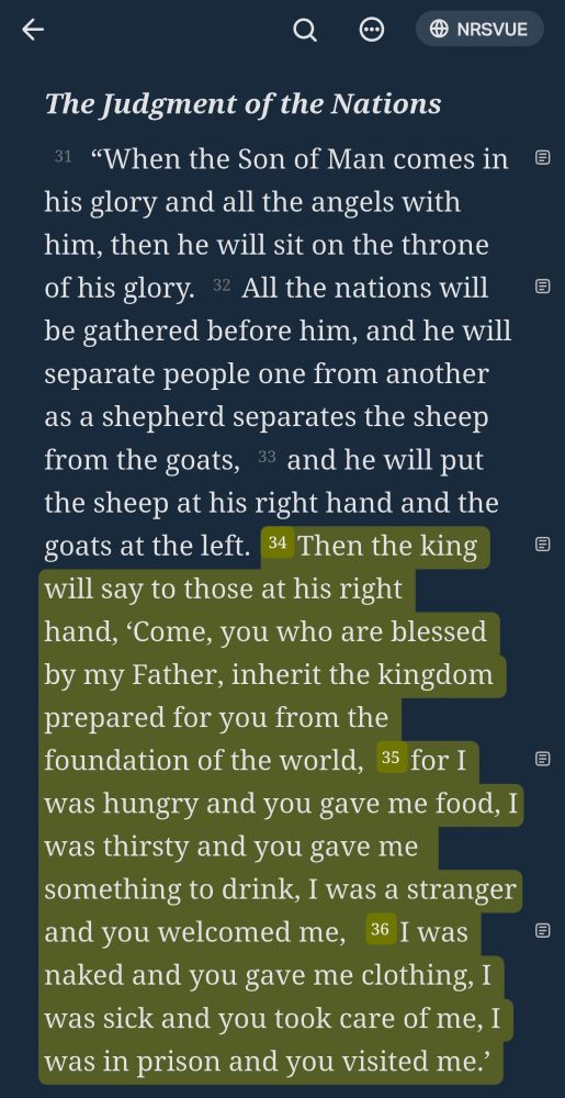 Matthew 25:31-36 NRSVUE
[31]  “When the Son of Man comes in his glory and all the angels with him, then he will sit on the throne of his glory. [32] All the nations will be gathered before him, and he will separate people one from another as a shepherd separates the sheep from the goats, [33] and he will put the sheep at his right hand and the goats at the left. [34] Then the king will say to those at his right hand, ‘Come, you who are blessed by my Father, inherit the kingdom prepared for you from the foundation of the world, [35] for I was hungry and you gave me food, I was thirsty and you gave me something to drink, I was a stranger and you welcomed me, [36] I was naked and you gave me clothing, I was sick and you took care of me, I was in prison and you visited me.’ 