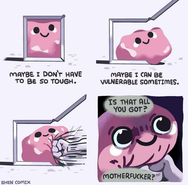 A comic with 4 panels.
Panel 1: An amorphous pink blob in a white box. Caption: Maybe I don't have to be so tough.
Panel 2: One side of the box opens up and releases the pink blob. Caption: Maybe I can be vulnerable sometimes.
Panel 3: A fist comes from the right and punches the blob violently.
Panel 4: A close up of the Blob's face, it is shaded and the blob is still smiling with the fist in its gut.
Caption: Is that all you got? Motherfucker?