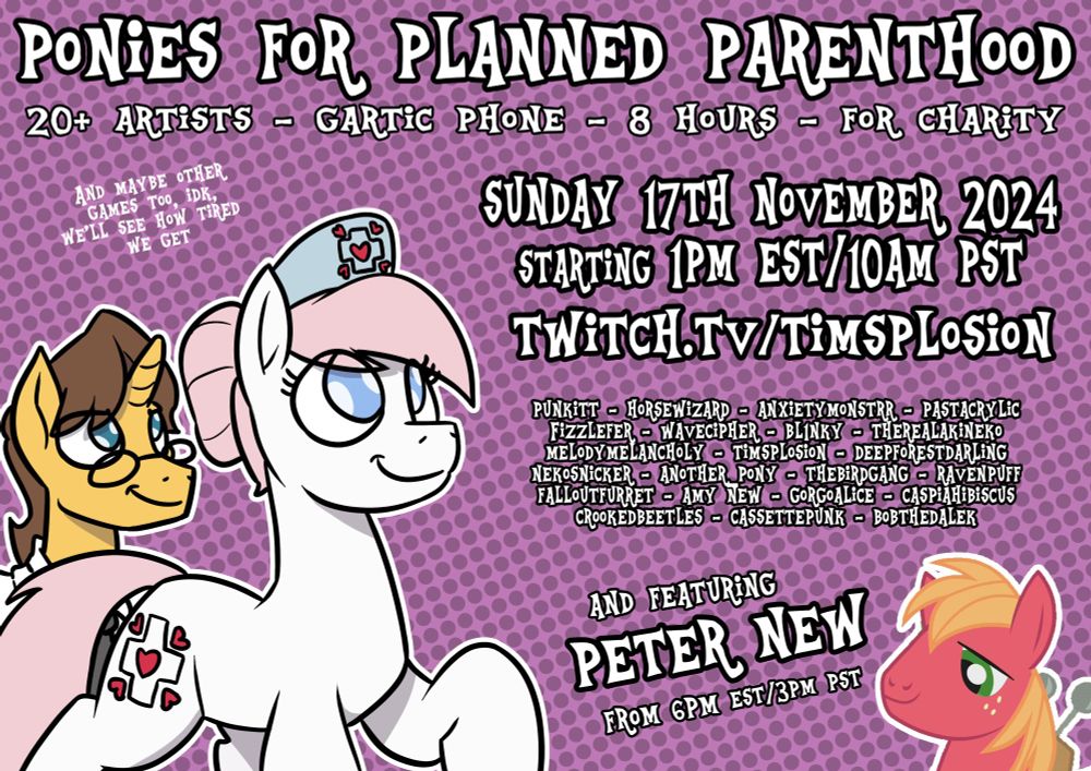 Ponies for Planned Parenthood: 20+ Artists - Gartic Phone - 8 hours - For Charity (and maybe other games too, idk, we'll see how tired we get).

Sunday 17th November 2024, starting 1pm EST/10am PST
Twitch.tv/Timsplosion

Punkitt - Horsewizard - AnxietyMonstrr - pastacrylic - Fizzlefer - WaveCipher - Bl1nky - TheRealAkiNeko - MelodyMelancholy - Timsplosion - DeepForestDarling - NekoSnicker - Another_Pony - TheBirdGang - Ravenpuff - FalloutFurret - Amy New - GorgoAlice - CaspiaHibiscus - CrookedBeetles - CassettePunk - BobtheDalek

And featuring Peter New from 6pm EST/3pm PST