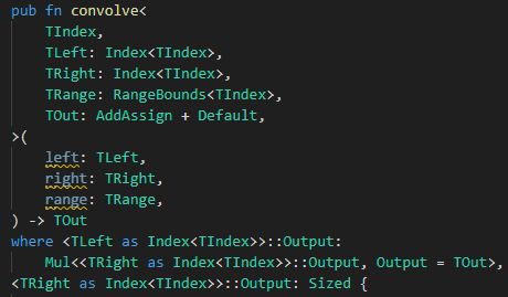 Snippet of Rust code in VSCode:

pub fn convolve<
    TIndex,
    TLeft: Index<TIndex>,
    TRight: Index<TIndex>,
    TRange: RangeBounds<TIndex>,
    TOut: AddAssign + Default,
>(
    left: TLeft,
    right: TRight,
    range: TRange,
) -> TOut
where <TLeft as Index<TIndex>>::Output:
    Mul<<TRight as Index<TIndex>>::Output, Output = TOut>,
<TRight as Index<TIndex>>::Output: Sized {