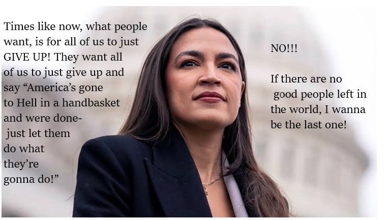 A picture of Alexandria Ocasio-Cortez (AOC)  

Times like now, what people want, is for all of us to just GIVE UP! They want all of us to just give up and say “America’s gone to Hell in a handbasket and were done- just let them do what they’re gonna do!”

NO!!  

If there are no good people left in the world I wanna be the last one!