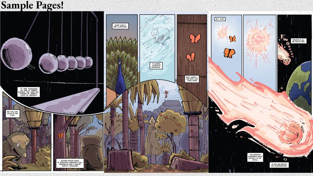 page 3 of the story pitch for Color Theory containing 3 more sample pages. the dialogue within these pages talk about how prehistoric creatures are used to the idea of balance and being at equilibrium with nature. At this point, color was still around. Color is then explained to have been a driving force for evolution back then. Scientists today weren’t certain if it was meant for communication, protection, or both/more. The last page follows two orange butterflies flying towards an incoming asteroid. The dialogue says that color is far beyond humanity’s comprehension now. 