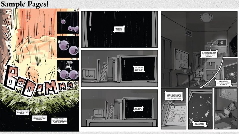 The 4th and last set of sample pages for Color Theory’s story pitch. The first page shows the impact of the asteroid depicted in the last page. The dialogue explains that after the asteroid hit earth and the smoke had dissipated over a matter of years, color was no longer visible. The following page zooms out from a tv on top of a bookshelf, suggesting that the previous exposition was told through a nature documentary. The remaining pages are now in complete greyscale. The remaining page shows a wide shot of our main characters bedroom, dialogue from the television continuing to explain that humans are in a similar place to the dinosaurs back then— under the assumption that the world is at balance with us, despite not knowing if something life changing or world bending can happen the next day. 