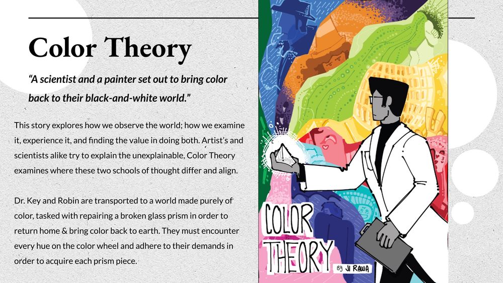the cover image presenting the story pitch of “Color Theory.” it has the logline and working synopsis. There is an illustration of a potential cover on the right. the logline and synopsis will be pasted below: 

“A scientist and a painter set out to bring color back to their black-and-white world.”

This story explores how we observe the world; how we examine it, experience it, and finding the value in doing both. Artist’s and scientists alike try to explain the unexplainable, Color Theory examines where these two schools of thought differ and align.

Dr. Key and Robin are transported to a world made purely of color, tasked with repairing a broken glass prism in order to return home & bring color back to earth. They must encounter every hue on the color wheel and adhere to their demands in order to acquire each prism piece.