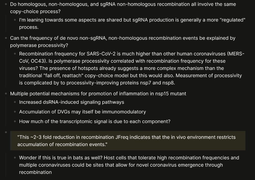 A picture of organized text. The text reads: - Do homologous, non-homologous, and sgRNA non-homologous recombination all involve the same copy-choice process?
	- I'm leaning towards some aspects are shared but sgRNA production is generally a more "regulated" process.
- Can the frequency of de novo non-sgRNA, non-homologous recombination events be explained by polymerase processivity?
	- Recombination frequency for SARS-CoV-2 is much higher than other human coronaviruses (MERS-CoV, OC43). Is polymerase processivity correlated with recombination frequency for these viruses? The presence of hotspots already suggests a more complex mechanism than the traditional "fall off, reattach" copy-choice model but this would also. Measurement of processivity is complicated by to processivity-improving proteins nsp7 and nsp8.
- Multiple potential mechanisms for promotion of inflammation in nsp15 mutant
	- Increased dsRNA-induced signaling pathways
	- Accumulation of DVGs may itself be immunomodulatory
	- How much of the transcriptomic signal is due to each component?
-
  > "This ~2-3 fold reduction in recombination JFreq indicates that the in vivo environment restricts  
accumulation of recombination events."  
	- Wonder if this is true in bats as well? Host cells that tolerate high recombination frequencies and multiple coronaviruses could be sites that allow for novel coronavirus emergence through recombination